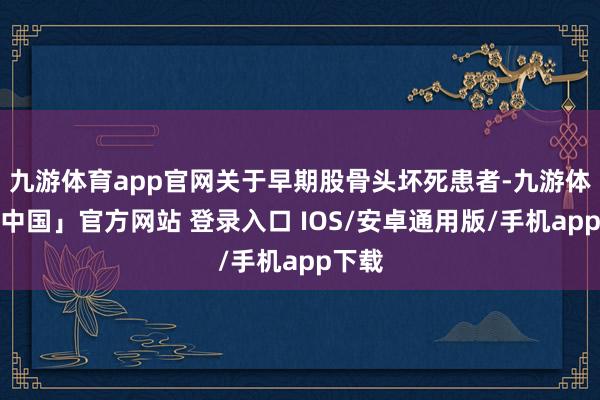 九游体育app官网关于早期股骨头坏死患者-九游体育「中国」官方网站 登录入口 IOS/安卓通用版/手机app下载
