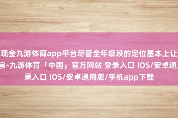 现金九游体育app平台尽管全年级段的定位基本上让这小数变得绝不测旨-九游体育「中国」官方网站 登录入口 IOS/安卓通用版/手机app下载