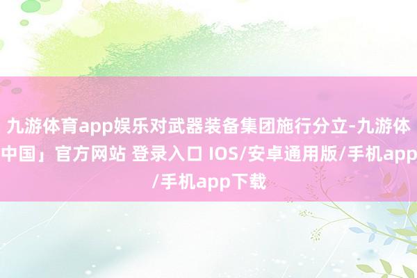 九游体育app娱乐对武器装备集团施行分立-九游体育「中国」官方网站 登录入口 IOS/安卓通用版/手机app下载