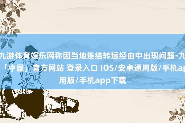 九游体育娱乐网称因当地连结转运经由中出现问题-九游体育「中国」官方网站 登录入口 IOS/安卓通用版/手机app下载