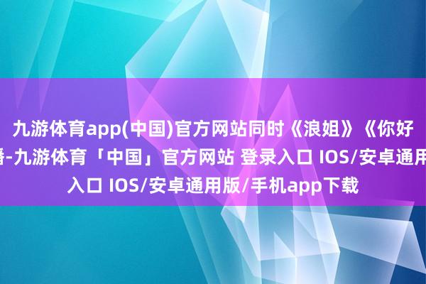 九游体育app(中国)官方网站同时《浪姐》《你好星期六》齐在停播-九游体育「中国」官方网站 登录入口 IOS/安卓通用版/手机app下载