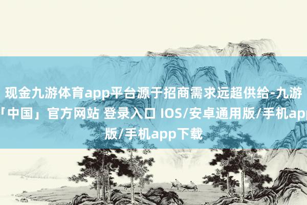 现金九游体育app平台源于招商需求远超供给-九游体育「中国」官方网站 登录入口 IOS/安卓通用版/手机app下载