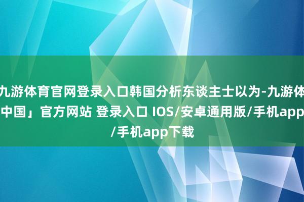九游体育官网登录入口韩国分析东谈主士以为-九游体育「中国」官方网站 登录入口 IOS/安卓通用版/手机app下载