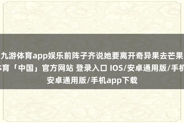 九游体育app娱乐前阵子齐说她要离开奇异果去芒果台-九游体育「中国」官方网站 登录入口 IOS/安卓通用版/手机app下载