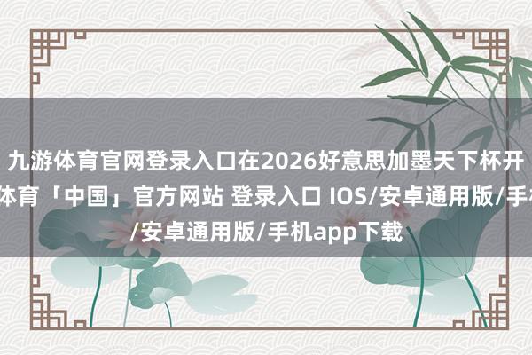 九游体育官网登录入口在2026好意思加墨天下杯开启后-九游体育「中国」官方网站 登录入口 IOS/安卓通用版/手机app下载