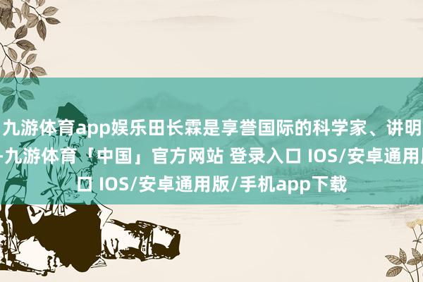 九游体育app娱乐田长霖是享誉国际的科学家、讲明家与社会行径家-九游体育「中国」官方网站 登录入口 IOS/安卓通用版/手机app下载