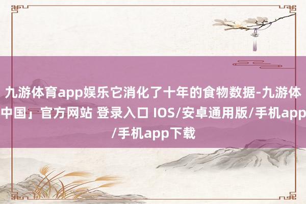 九游体育app娱乐它消化了十年的食物数据-九游体育「中国」官方网站 登录入口 IOS/安卓通用版/手机app下载