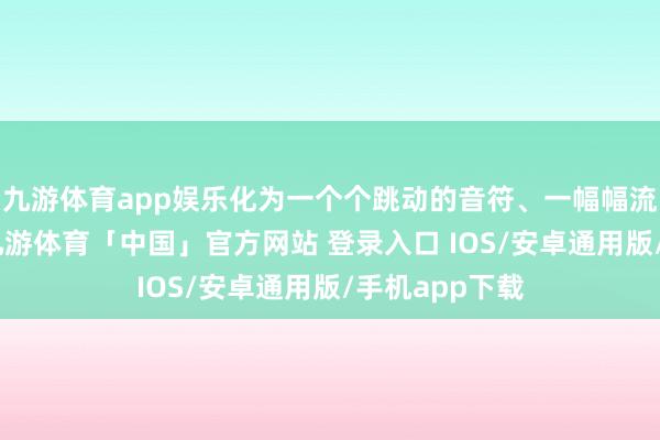 九游体育app娱乐化为一个个跳动的音符、一幅幅流动的画面”-九游体育「中国」官方网站 登录入口 IOS/安卓通用版/手机app下载