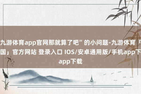 九游体育app官网那就算了吧”的小问题-九游体育「中国」官方网站 登录入口 IOS/安卓通用版/手机app下载