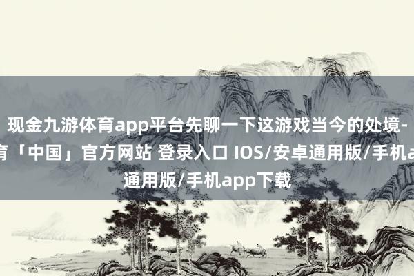 现金九游体育app平台先聊一下这游戏当今的处境-九游体育「中国」官方网站 登录入口 IOS/安卓通用版/手机app下载