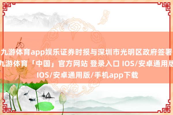 九游体育app娱乐证券时报与深圳市光明区政府签署策略调和合同-九游体育「中国」官方网站 登录入口 IOS/安卓通用版/手机app下载