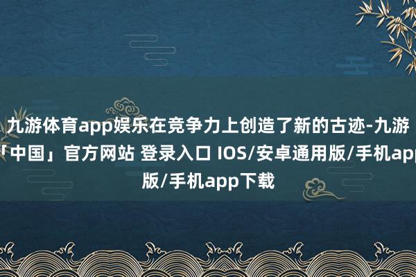 九游体育app娱乐在竞争力上创造了新的古迹-九游体育「中国」官方网站 登录入口 IOS/安卓通用版/手机app下载