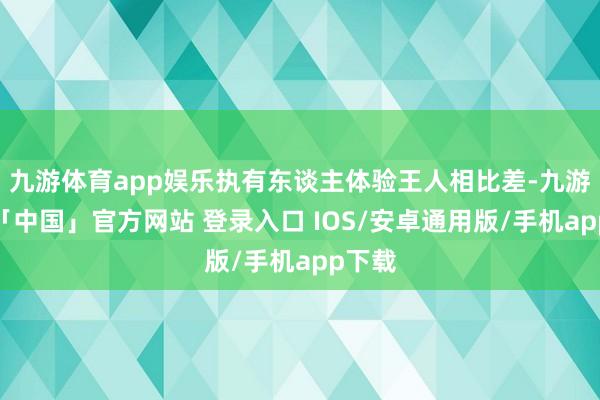 九游体育app娱乐执有东谈主体验王人相比差-九游体育「中国」官方网站 登录入口 IOS/安卓通用版/手机app下载