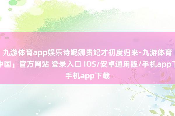 九游体育app娱乐诗妮娜贵妃才初度归来-九游体育「中国」官方网站 登录入口 IOS/安卓通用版/手机app下载