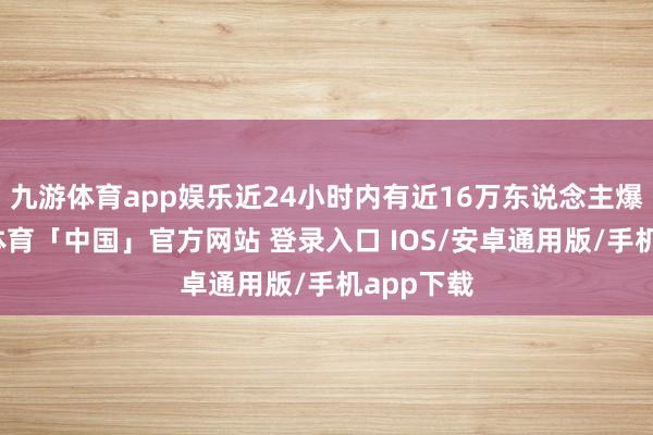 九游体育app娱乐近24小时内有近16万东说念主爆仓-九游体育「中国」官方网站 登录入口 IOS/安卓通用版/手机app下载