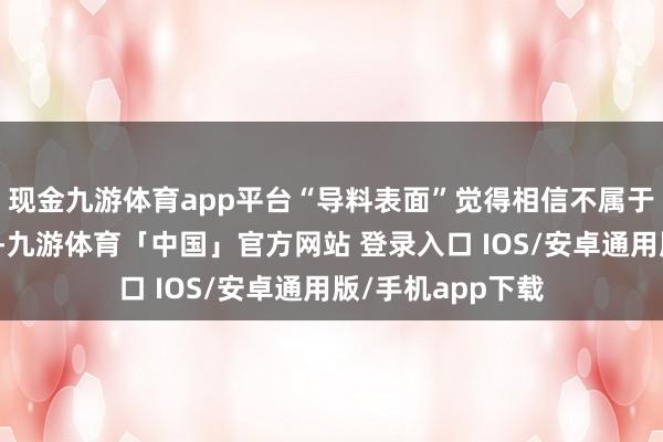 现金九游体育app平台“导料表面”觉得相信不属于实体或个东谈主-九游体育「中国」官方网站 登录入口 IOS/安卓通用版/手机app下载