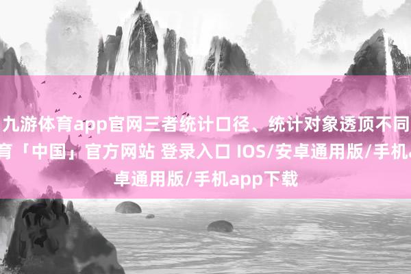 九游体育app官网三者统计口径、统计对象透顶不同-九游体育「中国」官方网站 登录入口 IOS/安卓通用版/手机app下载