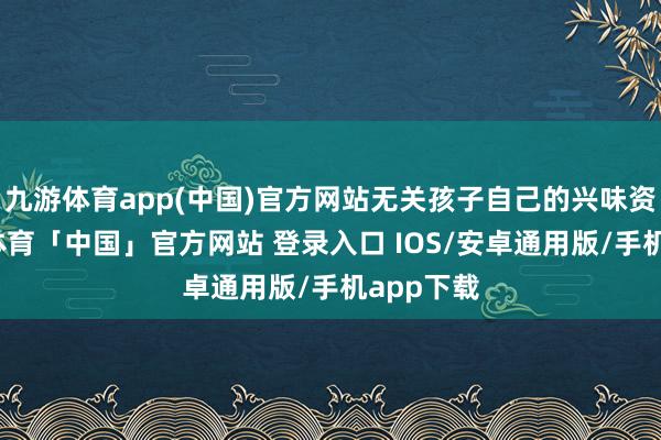九游体育app(中国)官方网站无关孩子自己的兴味资质-九游体育「中国」官方网站 登录入口 IOS/安卓通用版/手机app下载