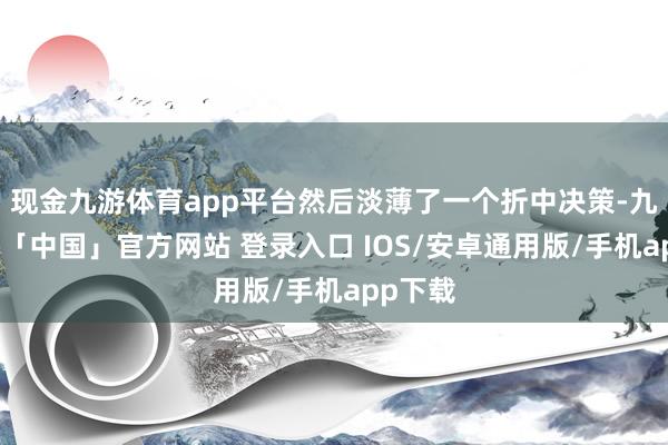 现金九游体育app平台然后淡薄了一个折中决策-九游体育「中国」官方网站 登录入口 IOS/安卓通用版/手机app下载