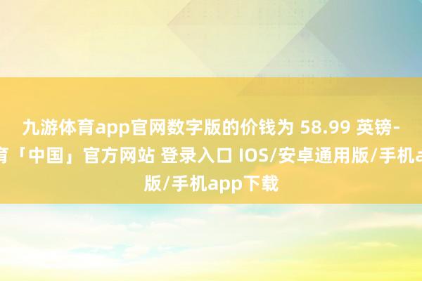 九游体育app官网数字版的价钱为 58.99 英镑-九游体育「中国」官方网站 登录入口 IOS/安卓通用版/手机app下载