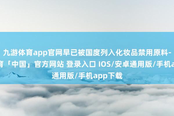 九游体育app官网早已被国度列入化妆品禁用原料-九游体育「中国」官方网站 登录入口 IOS/安卓通用版/手机app下载