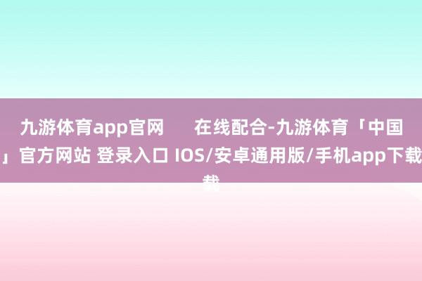 九游体育app官网      在线配合-九游体育「中国」官方网站 登录入口 IOS/安卓通用版/手机app下载