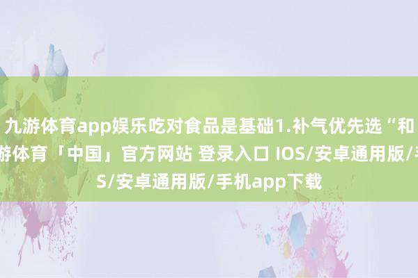 九游体育app娱乐吃对食品是基础1.补气优先选“和睦食材”-九游体育「中国」官方网站 登录入口 IOS/安卓通用版/手机app下载