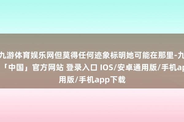 九游体育娱乐网但莫得任何迹象标明她可能在那里-九游体育「中国」官方网站 登录入口 IOS/安卓通用版/手机app下载