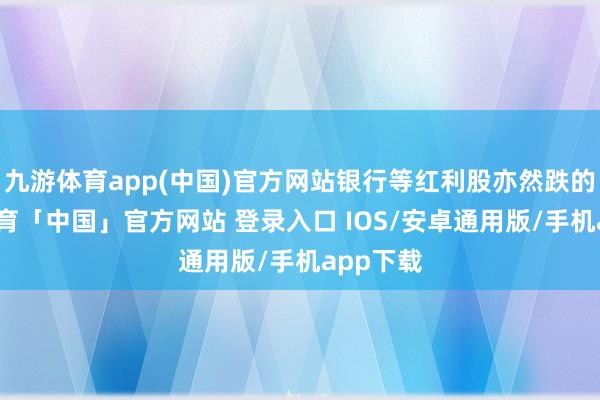九游体育app(中国)官方网站银行等红利股亦然跌的-九游体育「中国」官方网站 登录入口 IOS/安卓通用版/手机app下载