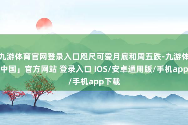九游体育官网登录入口咫尺可爱月底和周五跌-九游体育「中国」官方网站 登录入口 IOS/安卓通用版/手机app下载