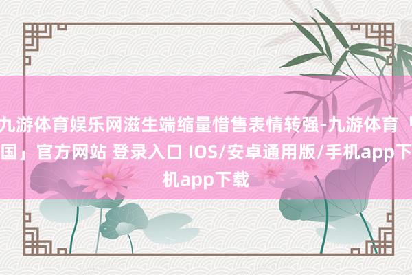 九游体育娱乐网滋生端缩量惜售表情转强-九游体育「中国」官方网站 登录入口 IOS/安卓通用版/手机app下载
