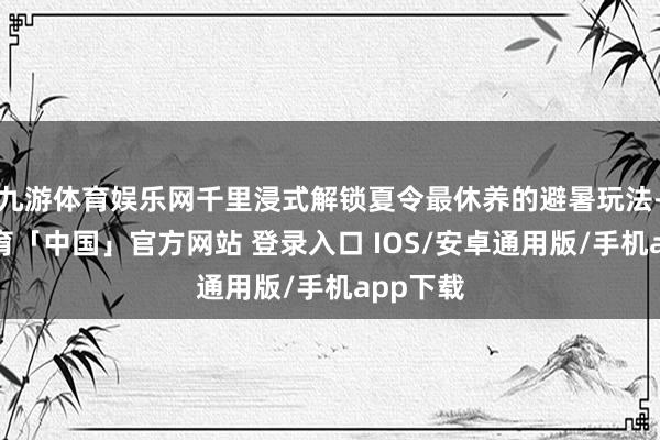 九游体育娱乐网千里浸式解锁夏令最休养的避暑玩法-九游体育「中国」官方网站 登录入口 IOS/安卓通用版/手机app下载