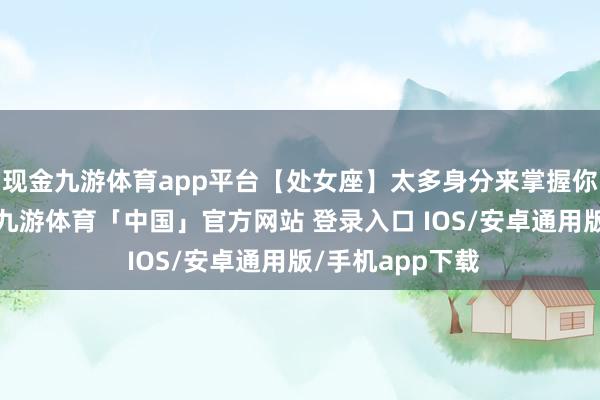 现金九游体育app平台【处女座】太多身分来掌握你手头上的事务-九游体育「中国」官方网站 登录入口 IOS/安卓通用版/手机app下载