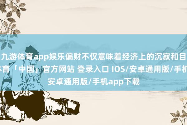 九游体育app娱乐偏财不仅意味着经济上的沉寂和目田-九游体育「中国」官方网站 登录入口 IOS/安卓通用版/手机app下载