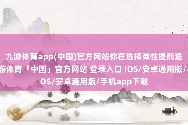 九游体育app(中国)官方网站你在选择弹性提前退休的时候-九游体育「中国」官方网站 登录入口 IOS/安卓通用版/手机app下载