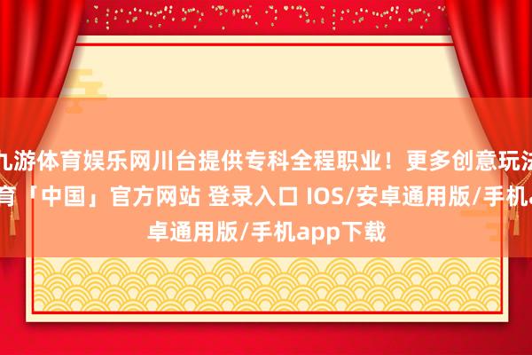 九游体育娱乐网川台提供专科全程职业！更多创意玩法-九游体育「中国」官方网站 登录入口 IOS/安卓通用版/手机app下载