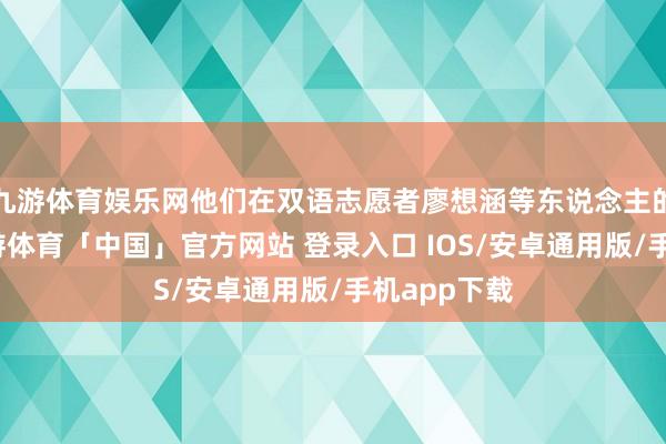 九游体育娱乐网他们在双语志愿者廖想涵等东说念主的匡助下-九游体育「中国」官方网站 登录入口 IOS/安卓通用版/手机app下载