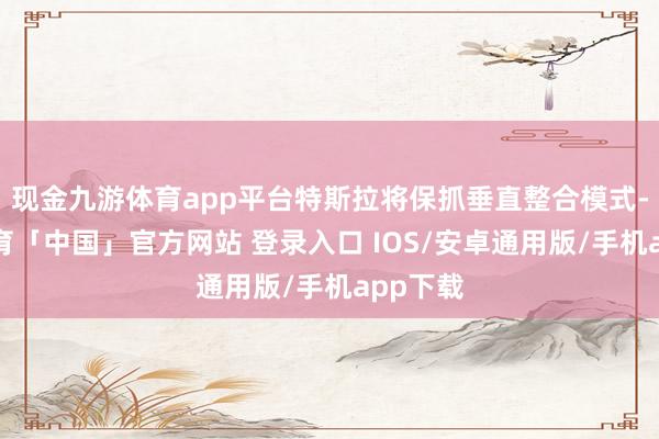 现金九游体育app平台特斯拉将保抓垂直整合模式-九游体育「中国」官方网站 登录入口 IOS/安卓通用版/手机app下载