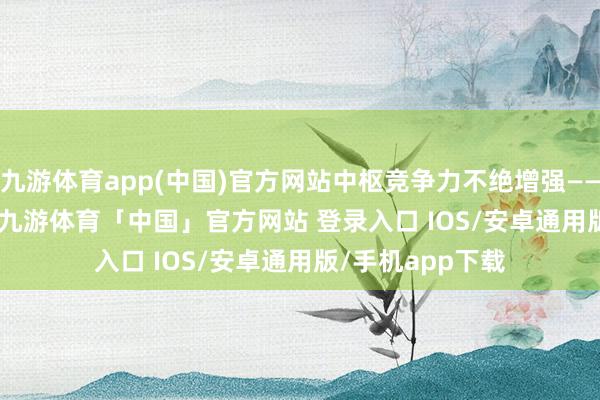 九游体育app(中国)官方网站中枢竞争力不绝增强—— 　　　本届展览会上-九游体育「中国」官方网站 登录入口 IOS/安卓通用版/手机app下载