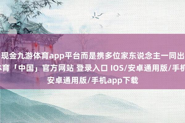 现金九游体育app平台而是携多位家东说念主一同出行-九游体育「中国」官方网站 登录入口 IOS/安卓通用版/手机app下载