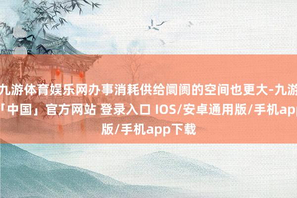 九游体育娱乐网办事消耗供给阛阓的空间也更大-九游体育「中国」官方网站 登录入口 IOS/安卓通用版/手机app下载