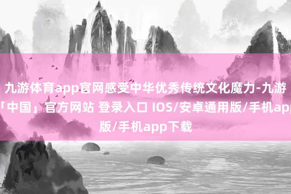 九游体育app官网感受中华优秀传统文化魔力-九游体育「中国」官方网站 登录入口 IOS/安卓通用版/手机app下载