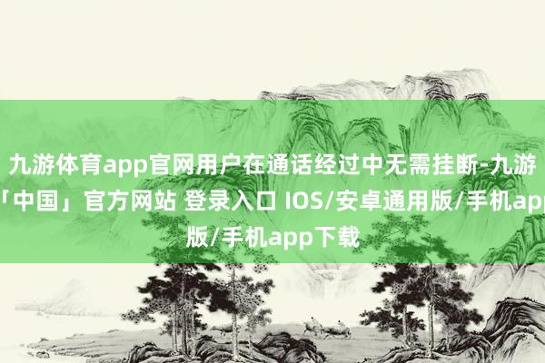 九游体育app官网用户在通话经过中无需挂断-九游体育「中国」官方网站 登录入口 IOS/安卓通用版/手机app下载