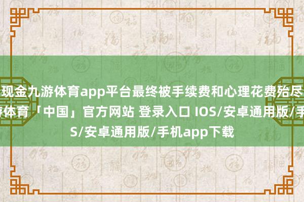 现金九游体育app平台最终被手续费和心理花费殆尽；相同-九游体育「中国」官方网站 登录入口 IOS/安卓通用版/手机app下载