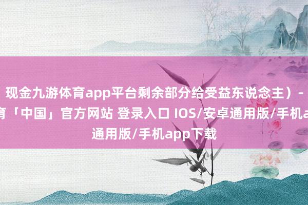 现金九游体育app平台剩余部分给受益东说念主）-九游体育「中国」官方网站 登录入口 IOS/安卓通用版/手机app下载