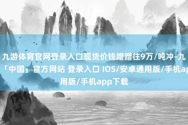 九游体育官网登录入口现货价钱蹭蹭往9万/吨冲-九游体育「中国」官方网站 登录入口 IOS/安卓通用版/手机app下载