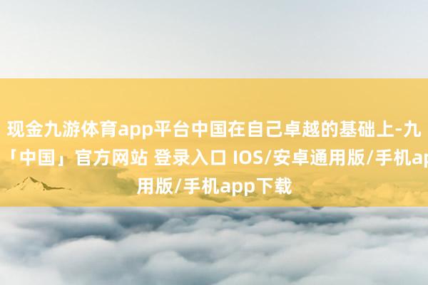 现金九游体育app平台中国在自己卓越的基础上-九游体育「中国」官方网站 登录入口 IOS/安卓通用版/手机app下载