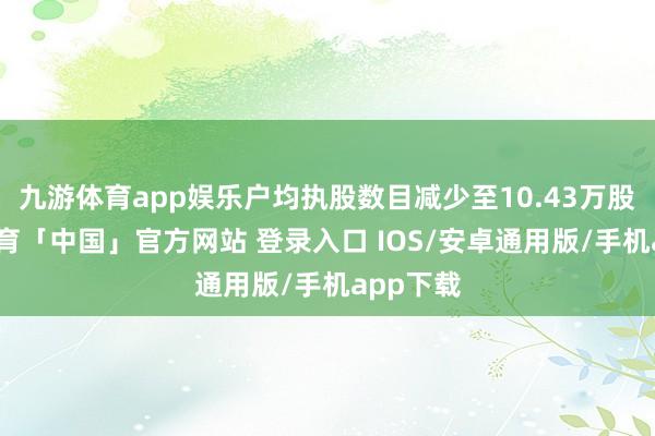 九游体育app娱乐户均执股数目减少至10.43万股-九游体育「中国」官方网站 登录入口 IOS/安卓通用版/手机app下载