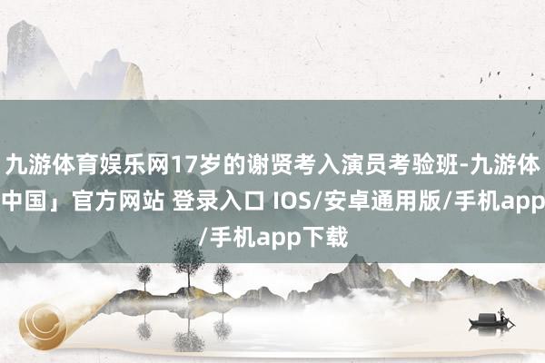 九游体育娱乐网17岁的谢贤考入演员考验班-九游体育「中国」官方网站 登录入口 IOS/安卓通用版/手机app下载