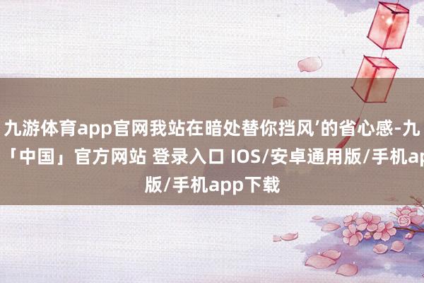 九游体育app官网我站在暗处替你挡风’的省心感-九游体育「中国」官方网站 登录入口 IOS/安卓通用版/手机app下载